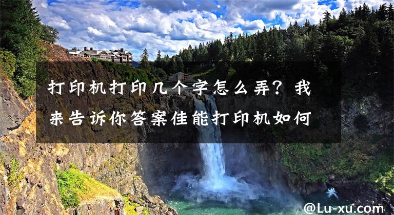 打印机打印几个字怎么弄？我来告诉你答案佳能打印机如何批量打印可变内容文章配图
