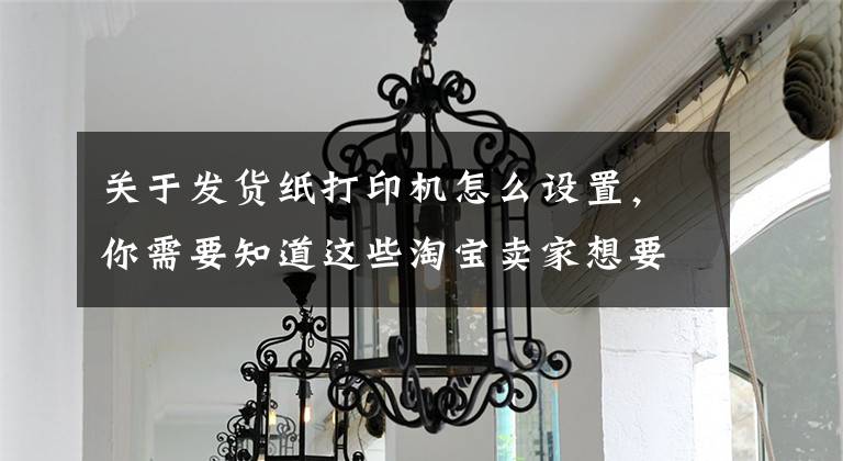 关于发货纸打印机怎么设置，你需要知道这些淘宝卖家想要打印快递单怎么设置文章配图