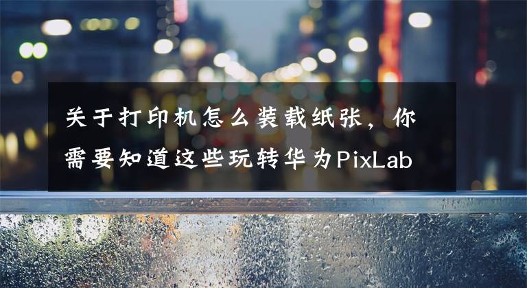 关于打印机怎么装载纸张，你需要知道这些玩转华为PixLab X1指南：华为打印机的正确打开方式文章配图