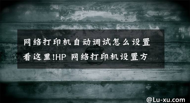 网络打印机自动调试怎么设置看这里!HP 网络打印机设置方法