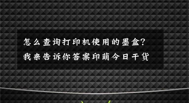 怎么查询打印机使用的墨盒？我来告诉你答案印萌今日干货分享：打印机耗材十问，让你轻松解决耗材难题