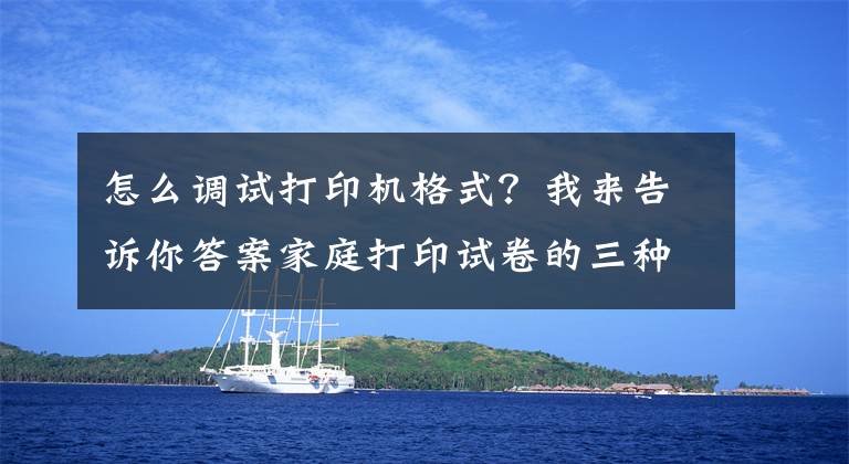 怎么调试打印机格式？我来告诉你答案家庭打印试卷的三种解决方法都在这！看完格式、清晰度都会调了