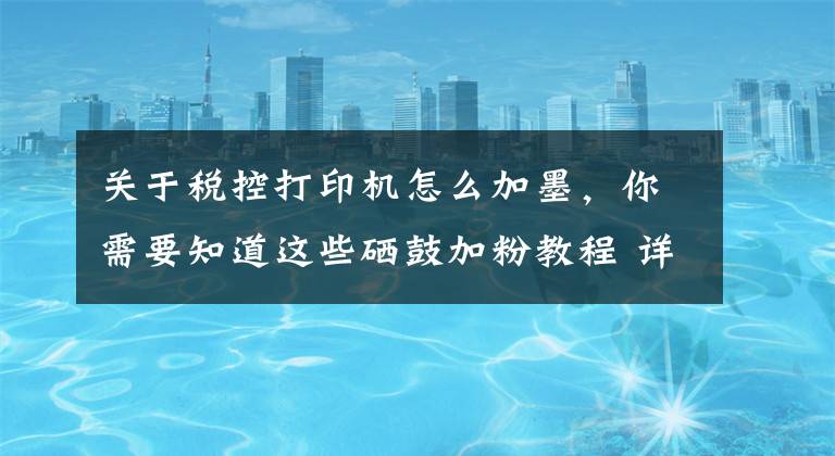 关于税控打印机怎么加墨，你需要知道这些硒鼓加粉教程 详解打印机硒鼓加粉