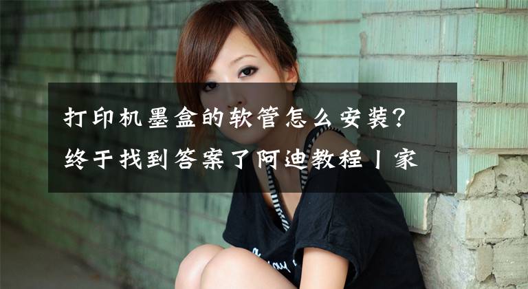 打印机墨盒的软管怎么安装？终于找到答案了阿迪教程丨家里的打印机改连供了吗？化繁为简搞懂连供原理文章配图