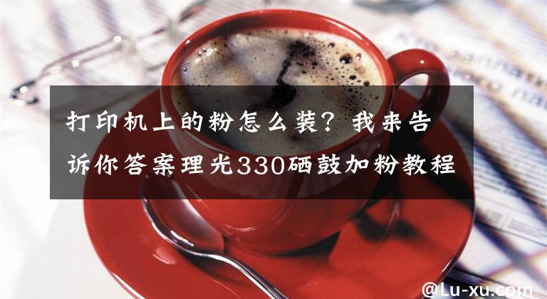 打印机上的粉怎么装？我来告诉你答案理光330硒鼓加粉教程，希望可以帮到你文章配图