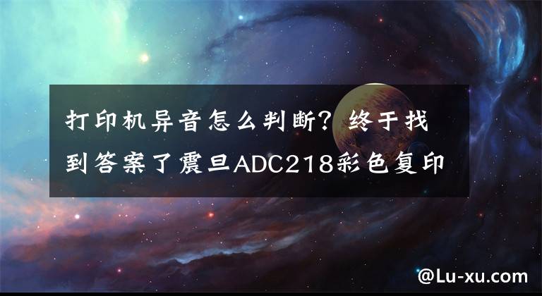 打印机异音怎么判断？终于找到答案了震旦ADC218彩色复印机发出“叽叽”异响声是什么问题？