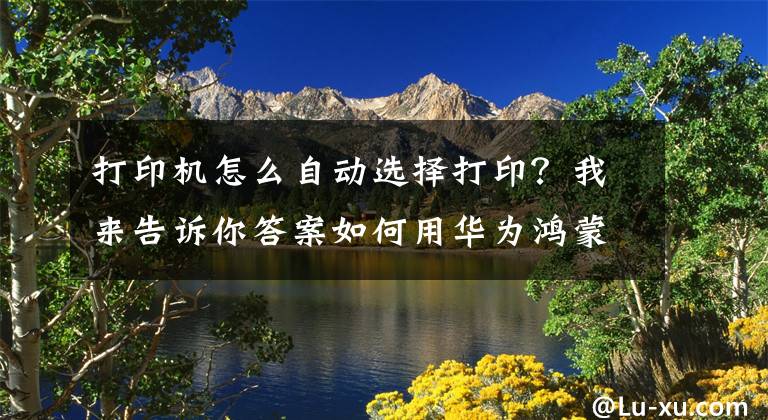 打印机怎么自动选择打印？我来告诉你答案如何用华为鸿蒙os手机系统打印文件、图片？文章配图