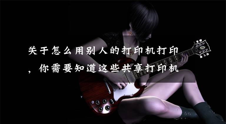 关于怎么用别人的打印机打印，你需要知道这些共享打印机，其实很简单，学会了不求人文章配图