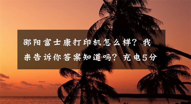 邵阳富士康打印机怎么样？我来告诉你答案知道吗？充电5分钟，通话2小时，都是这个技术的功劳文章配图