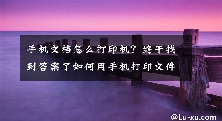 手机文档怎么打印机？终于找到答案了如何用手机打印文件？手机中存储的文档怎么打印