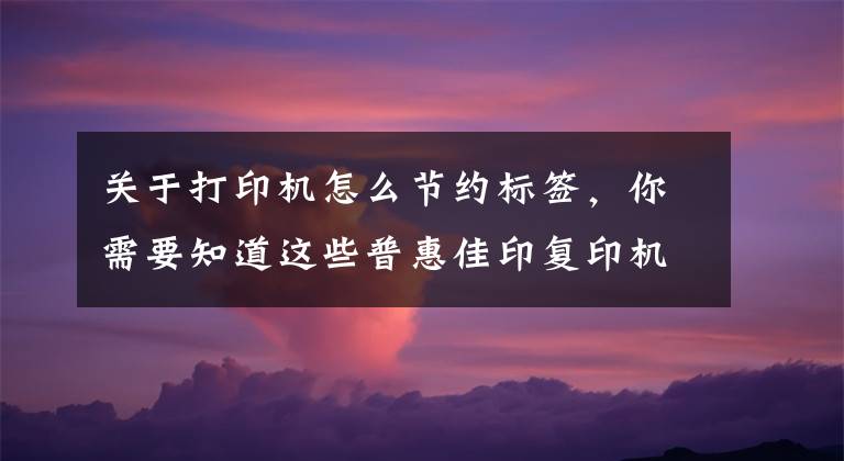 关于打印机怎么节约标签，你需要知道这些普惠佳印复印机租赁与您分享如何节省打印耗材的6大方法