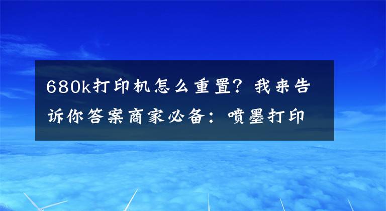 680k打印机怎么重置？我来告诉你答案商家必备：喷墨打印机及墨盒清零方法，赶快收藏学习！文章配图