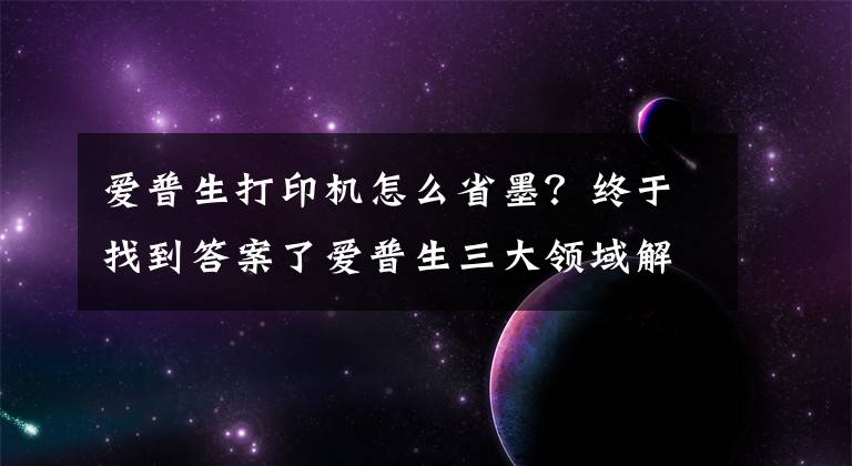 爱普生打印机怎么省墨？终于找到答案了爱普生三大领域解决方案点亮第六届全印展文章配图