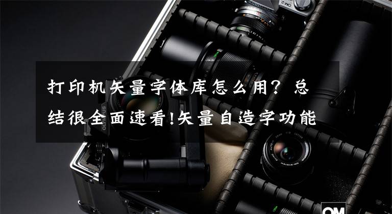 打印机矢量字体库怎么用？总结很全面速看!矢量自造字功能详解，彻底破解家谱中生僻字输入难题文章配图