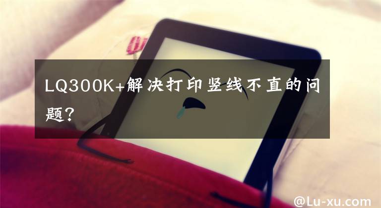 LQ300K+解决打印竖线不直的问题？文章配图