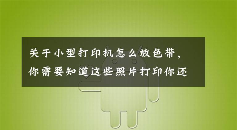 关于小型打印机怎么放色带，你需要知道这些照片打印你还跑照相馆吗？汉印照片打印机CP4000在家就能自助打印文章配图