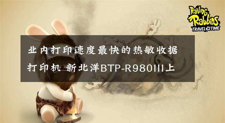 业内打印速度最快的热敏收据打印机 新北洋BTP-R980III上市了!文章配图