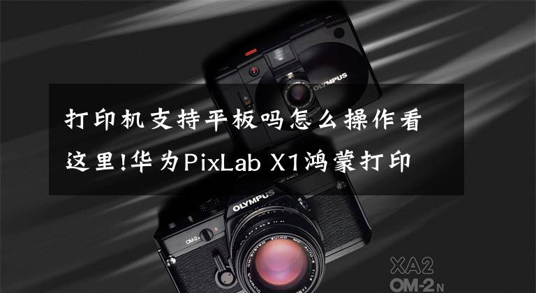 打印机支持平板吗怎么操作看这里!华为PixLab X1鸿蒙打印机使用教程：手把手教你如何使用文章配图
