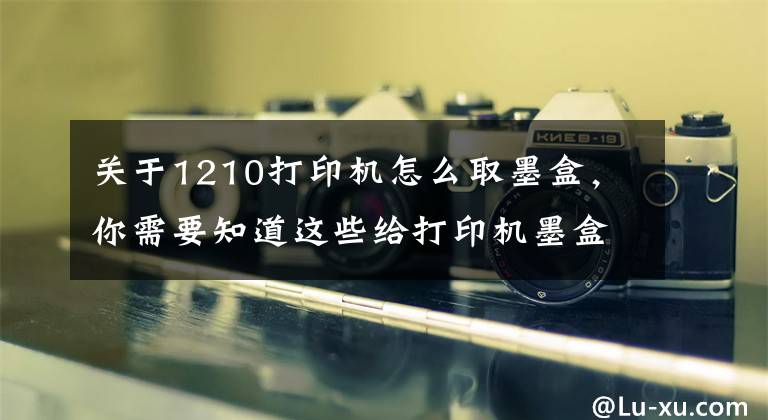 关于1210打印机怎么取墨盒，你需要知道这些给打印机墨盒加墨之所感文章配图