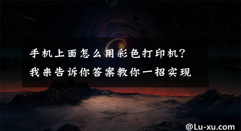 手机上面怎么用彩色打印机？我来告诉你答案教你一招实现手机直连打印机，快速打印微信群聊中的作业或文档文章配图