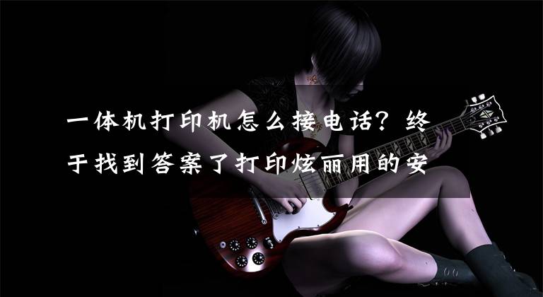 一体机打印机怎么接电话？终于找到答案了打印炫丽用的安心 热门学生打印机机盘点文章配图