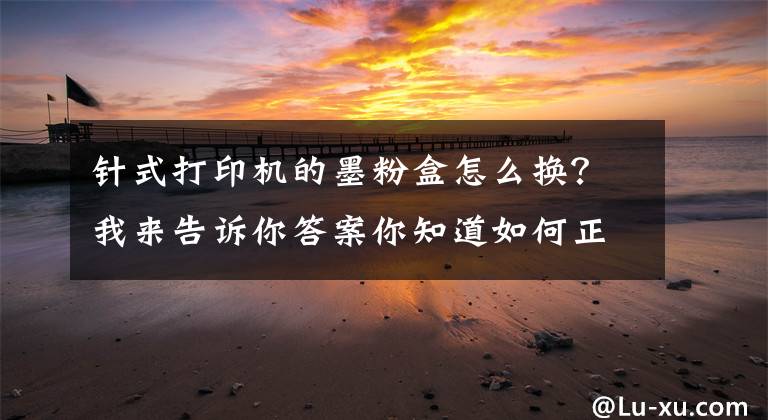 针式打印机的墨粉盒怎么换？我来告诉你答案你知道如何正确更换打印耗材吗？文章配图