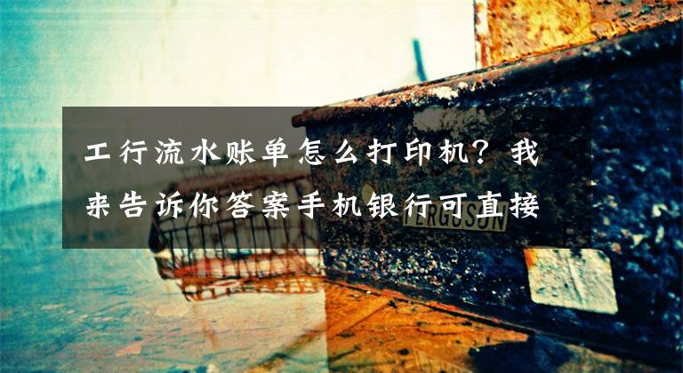 工行流水账单怎么打印机？我来告诉你答案手机银行可直接打印流水了！最多可打印5年内明细