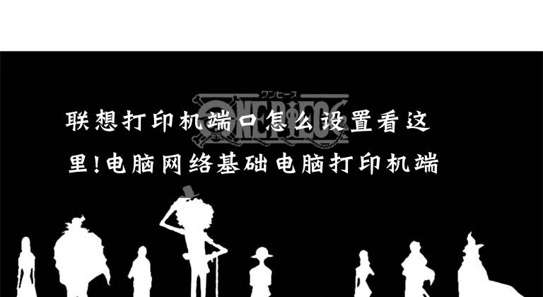 联想打印机端口怎么设置看这里!电脑网络基础电脑打印机端口设置文章配图