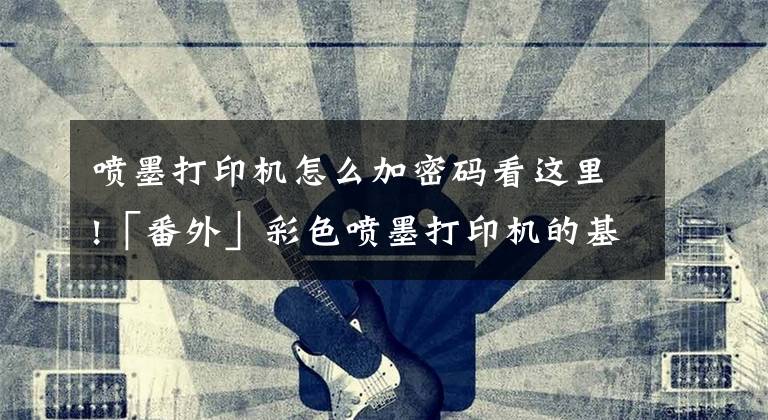 喷墨打印机怎么加密码看这里!「番外」彩色喷墨打印机的基本使用方法文章配图