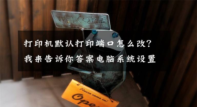 打印机默认打印端口怎么改？我来告诉你答案电脑系统设置打印机端口的方法文章配图