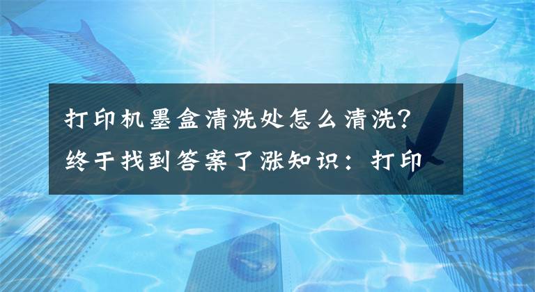 打印机墨盒清洗处怎么清洗？终于找到答案了涨知识：打印文件出现墨渍怎么办！文章配图