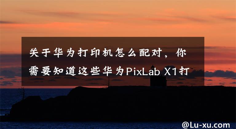 关于华为打印机怎么配对，你需要知道这些华为PixLab X1打印机评测：打印操作零门槛，老人小孩轻松上手文章配图