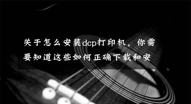 关于怎么安装dcp打印机，你需要知道这些如何正确下载和安装打印机驱动程序，这样操作后立刻启用打印机文章配图