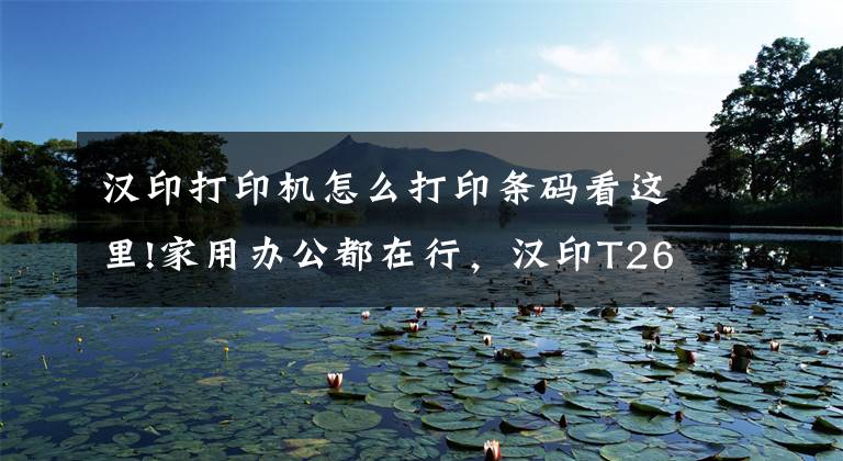 汉印打印机怎么打印条码看这里!家用办公都在行，汉印T260多功能打印机，一机搞定多行业文章配图