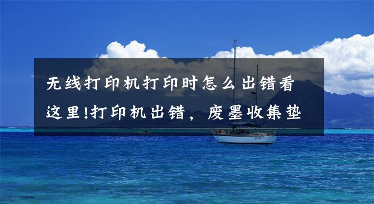 无线打印机打印时怎么出错看这里!打印机出错，废墨收集垫需要维护怎么办？通讯错误如何解决？文章配图