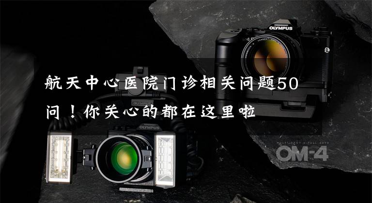 航天中心医院门诊相关问题50问！你关心的都在这里啦文章配图