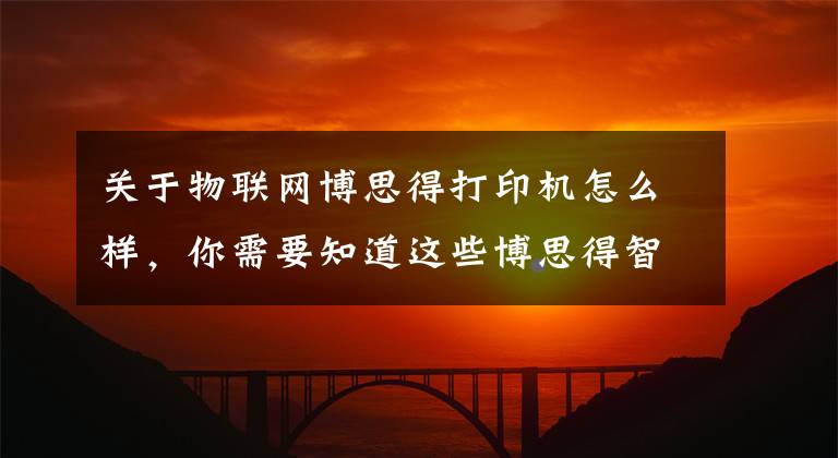 关于物联网博思得打印机怎么样，你需要知道这些博思得智能打印解决方案更具创造力文章配图