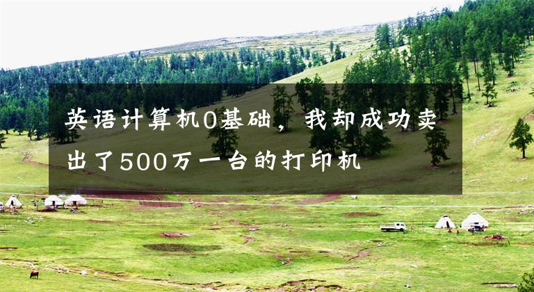 英语计算机0基础，我却成功卖出了500万一台的打印机文章配图