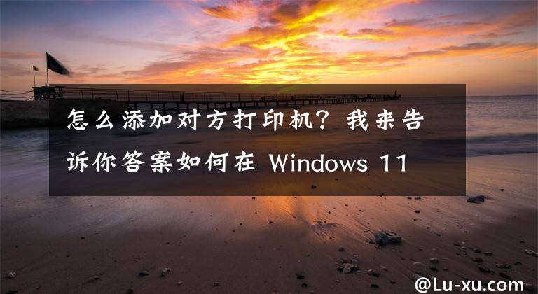 怎么添加对方打印机？我来告诉你答案如何在 Windows 11 或 10 中添加打印机文章配图