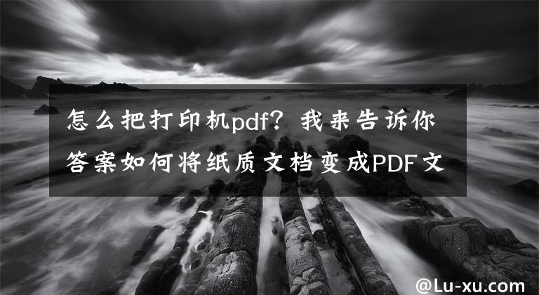 怎么把打印机pdf？我来告诉你答案如何将纸质文档变成PDF文件