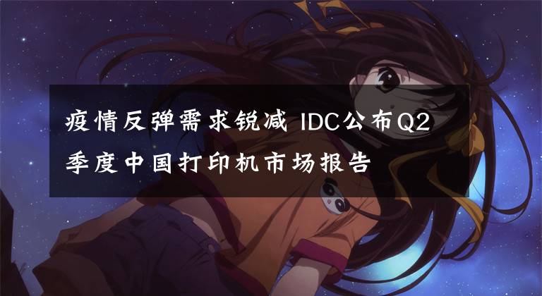 疫情反弹需求锐减 IDC公布Q2季度中国打印机市场报告