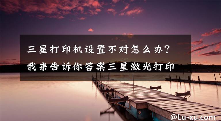 三星打印机设置不对怎么办？我来告诉你答案三星激光打印机清零大全文章配图