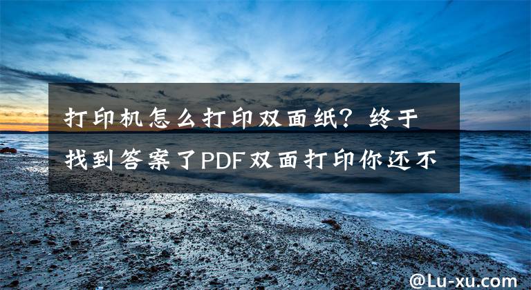 打印机怎么打印双面纸？终于找到答案了PDF双面打印你还不会吗？教你两招再也不用转格式打印了文章配图