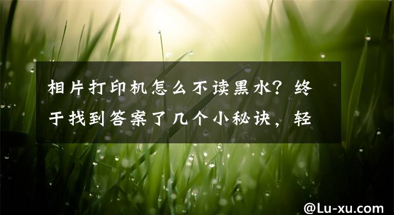 相片打印机怎么不读黑水？终于找到答案了几个小秘诀，轻松解决打印机的常见“小毛病”文章配图