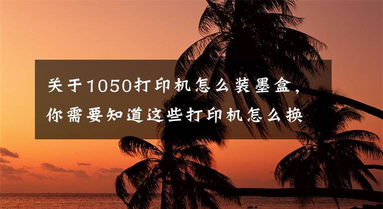 关于1050打印机怎么装墨盒，你需要知道这些打印机怎么换墨盒：你需要掌握这些知识点文章配图