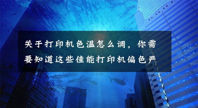 关于打印机色温怎么调，你需要知道这些佳能打印机偏色严重，怎么解决？