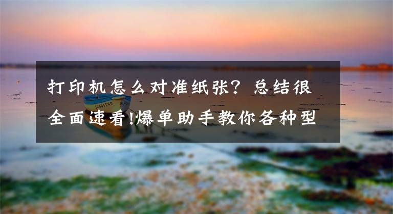 打印机怎么对准纸张？总结很全面速看!爆单助手教你各种型号打印机校验方法