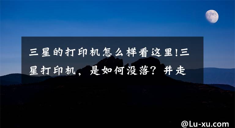 三星的打印机怎么样看这里!三星打印机，是如何没落？并走向灭亡的？文章配图