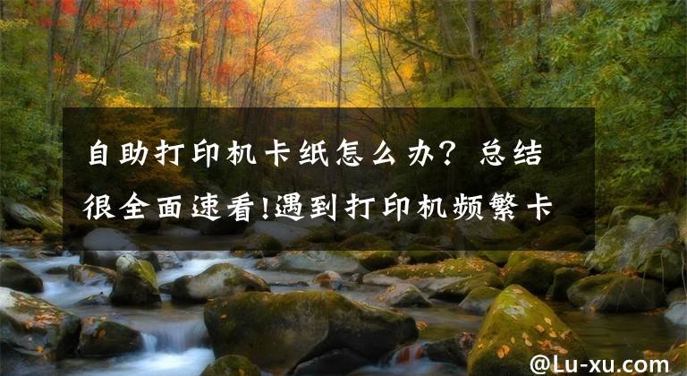 自助打印机卡纸怎么办？总结很全面速看!遇到打印机频繁卡纸怎么办？一定要记住这几点关键文章配图