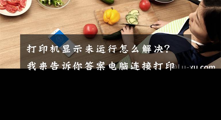 打印机显示未运行怎么解决？我来告诉你答案电脑连接打印机后不工作怎么办？六招解决常见打印机故障文章配图